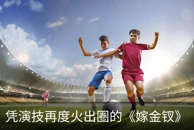 凭演技再度火出圈的《嫁金钗》“疯批大伯母”：竟然47岁去读博！