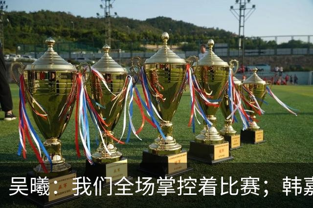 吴曦：我们全场掌控着比赛；韩嘉文的进球是努力训练的回报