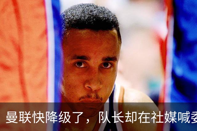 曼联快降级了，队长却在社媒喊委屈！B费点赞“被辜负”，演给谁看？