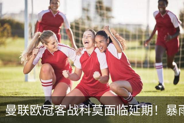 曼联欧冠客战科莫面临延期！暴雨或有助卡里克，期望残缺防线力争零封