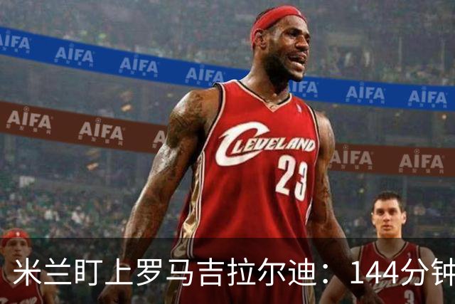 米兰盯上罗马吉拉尔迪：144分钟出场