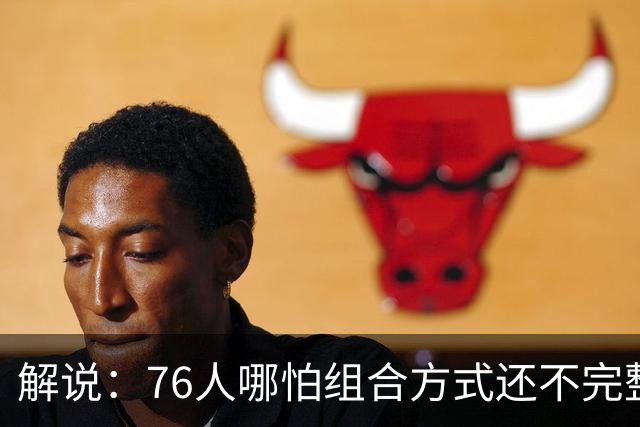 解说：76人哪怕组合方式还不完整 可架不住他们能打的人太多了