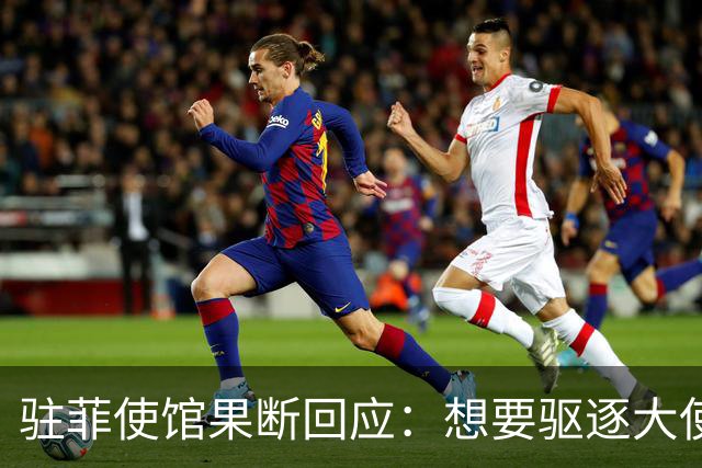 驻菲使馆果断回应：想要驱逐大使，那就去做吧，否则别再虚张声势