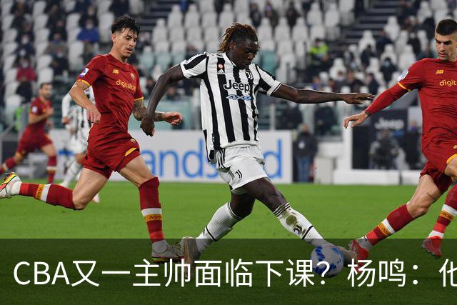 CBA又一主帅面临下课？杨鸣：他对比赛的掌控和熟悉程度很难让人理解