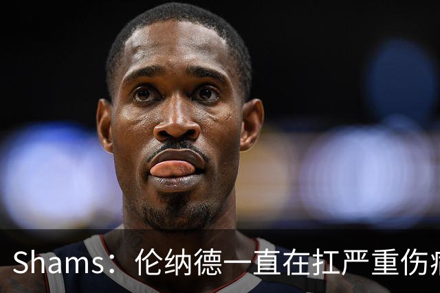 Shams：伦纳德一直在扛严重伤病，只要能打就会尽力出战
