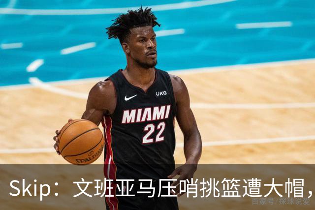 Skip：文班亚马压哨挑篮遭大帽，为阿门高呼